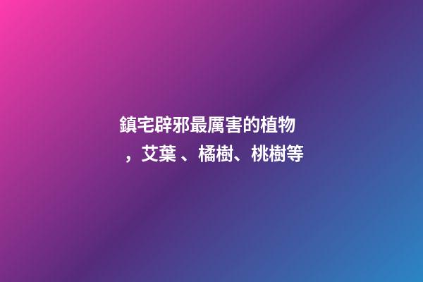 鎮宅辟邪最厲害的植物，艾葉、橘樹、桃樹等
